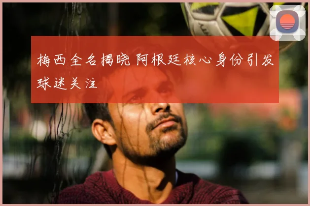 梅西全名揭晓 阿根廷核心身份引发球迷关注
