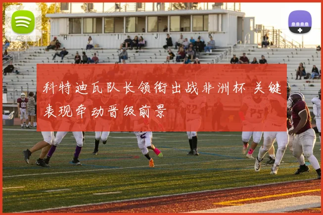 科特迪瓦队长领衔出战非洲杯 关键表现牵动晋级前景
