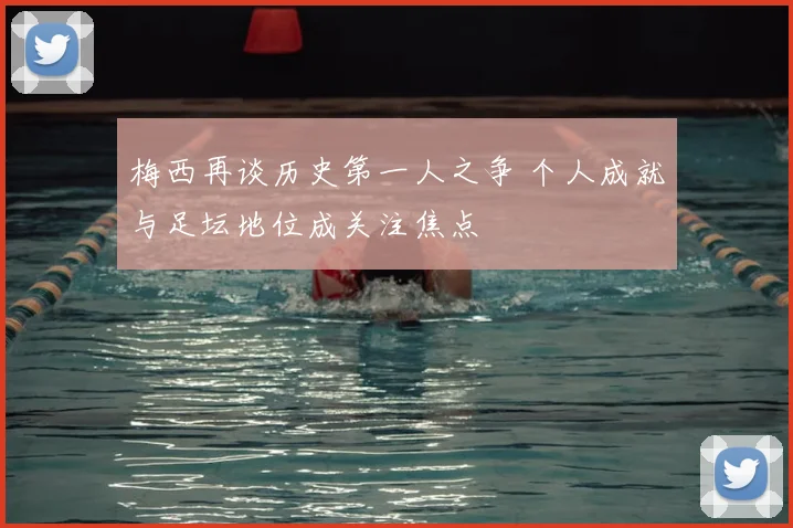 梅西再谈历史第一人之争 个人成就与足坛地位成关注焦点