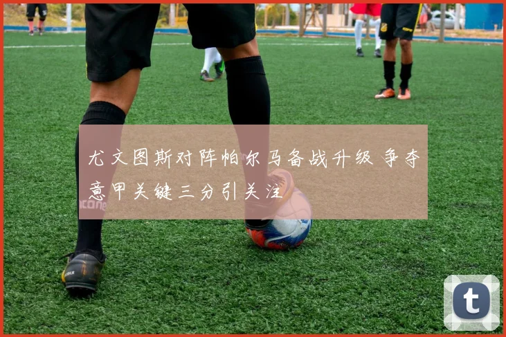 尤文图斯对阵帕尔马备战升级 争夺意甲关键三分引关注