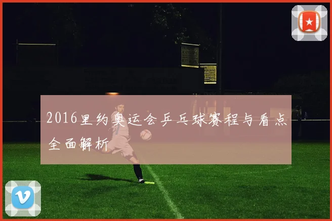 2016里约奥运会乒乓球赛程与看点全面解析