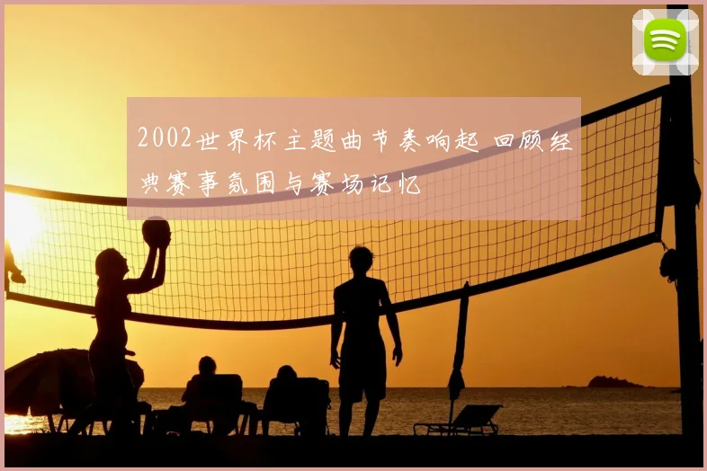 2002世界杯主题曲节奏响起 回顾经典赛事氛围与赛场记忆
