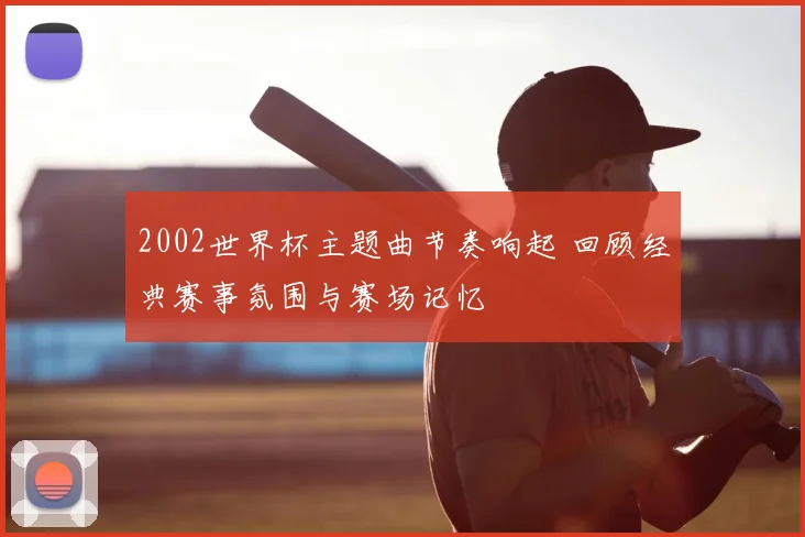 2002世界杯主题曲节奏响起 回顾经典赛事氛围与赛场记忆