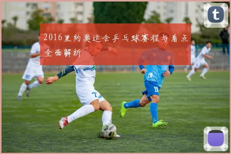 2016里约奥运会乒乓球赛程与看点全面解析